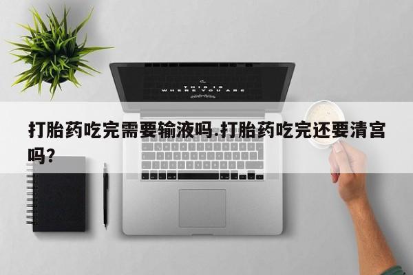 流产药微信打胎药吃完需要输液吗.打胎药吃完还要清宫吗？