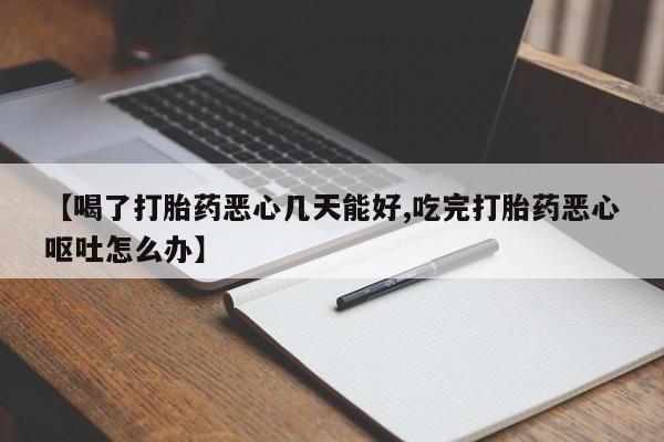 流产药微信【喝了打胎药恶心几天能好,吃完打胎药恶心呕吐怎么办】