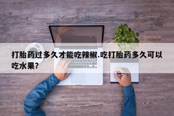 流产药微信打胎药过多久才能吃辣椒.吃打胎药多久可以吃水果？