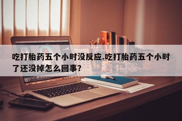 流产药微信吃打胎药五个小时没反应.吃打胎药五个小时了还没掉怎么回事？