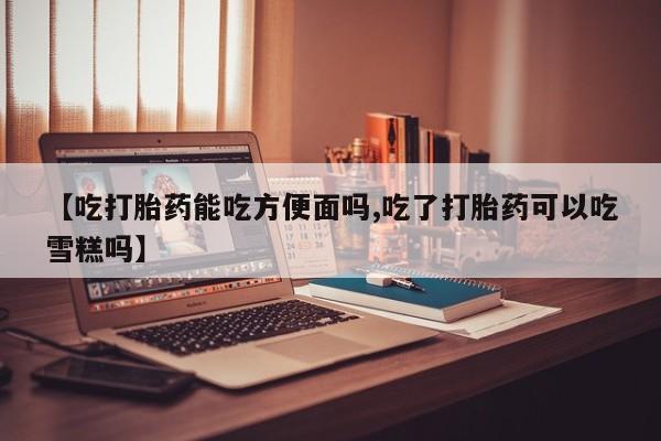 流产药微信【吃打胎药能吃方便面吗,吃了打胎药可以吃雪糕吗】