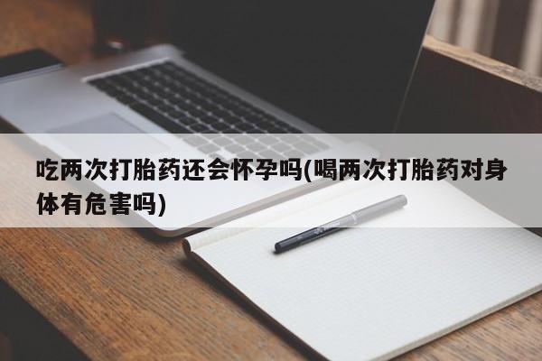 流产药微信吃两次打胎药还会怀孕吗(喝两次打胎药对身体有危害吗)