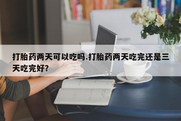 流产药微信打胎药两天可以吃吗.打胎药两天吃完还是三天吃完好？