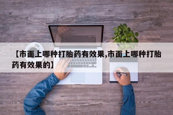 流产药微信【市面上哪种打胎药有效果,市面上哪种打胎药有效果的】