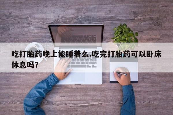 流产药微信吃打胎药晚上能睡着么.吃完打胎药可以卧床休息吗？