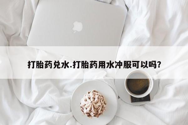 流产药微信打胎药兑水.打胎药用水冲服可以吗？