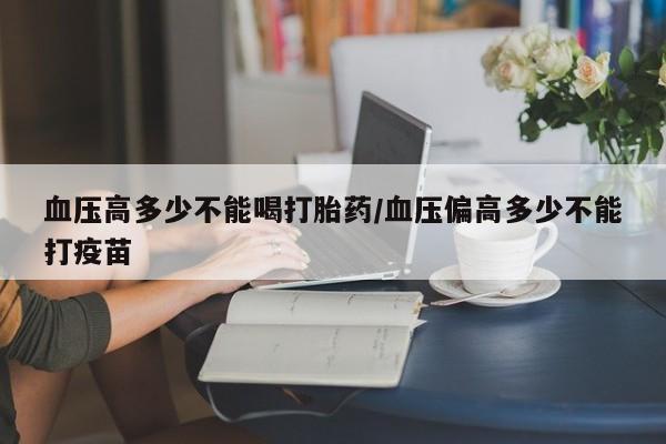 流产药微信血压高多少不能喝打胎药/血压偏高多少不能打疫苗