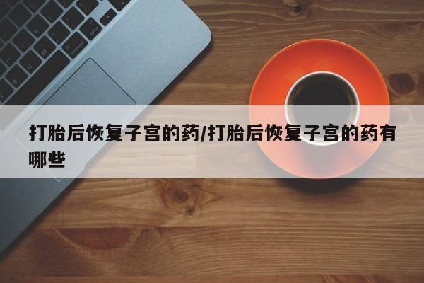 流产药微信打胎后恢复子宫的药/打胎后恢复子宫的药有哪些