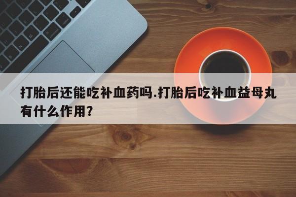 流产药微信打胎后还能吃补血药吗.打胎后吃补血益母丸有什么作用？