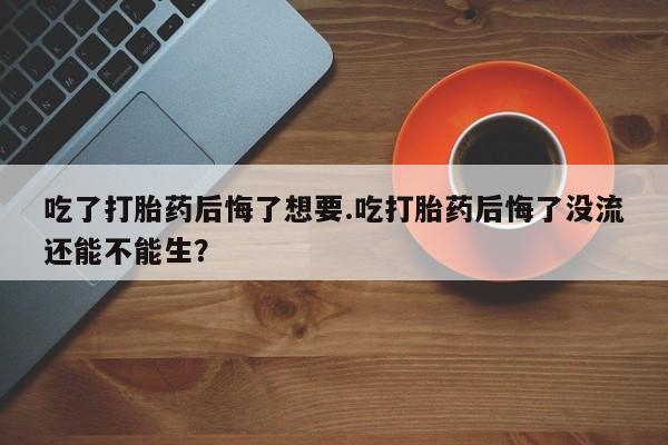 流产药微信吃了打胎药后悔了想要.吃打胎药后悔了没流还能不能生？