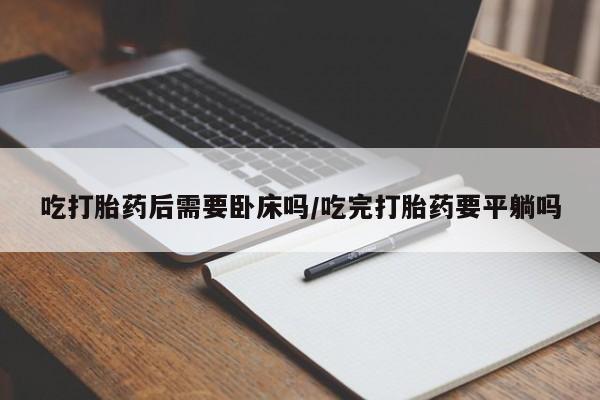 流产药微信吃打胎药后需要卧床吗/吃完打胎药要平躺吗