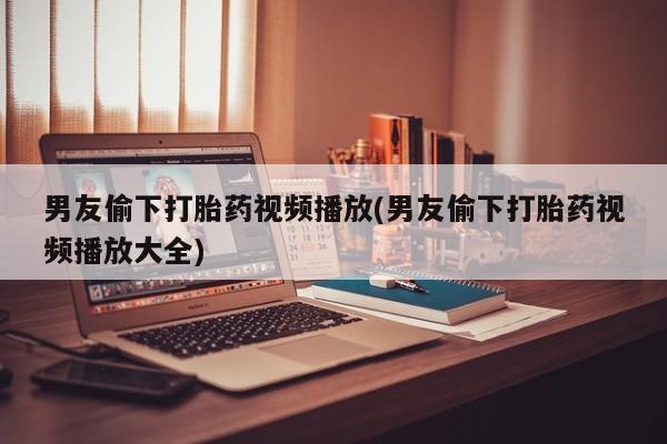 流产药微信男友偷下打胎药视频播放(男友偷下打胎药视频播放大全)