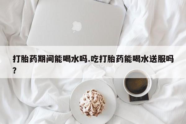 流产药微信打胎药期间能喝水吗.吃打胎药能喝水送服吗？