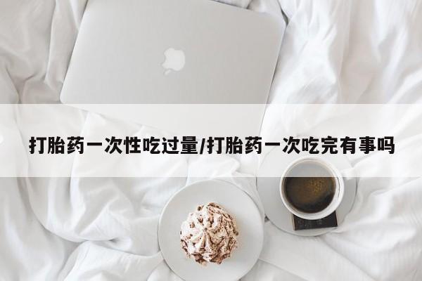 流产药微信打胎药一次性吃过量/打胎药一次吃完有事吗