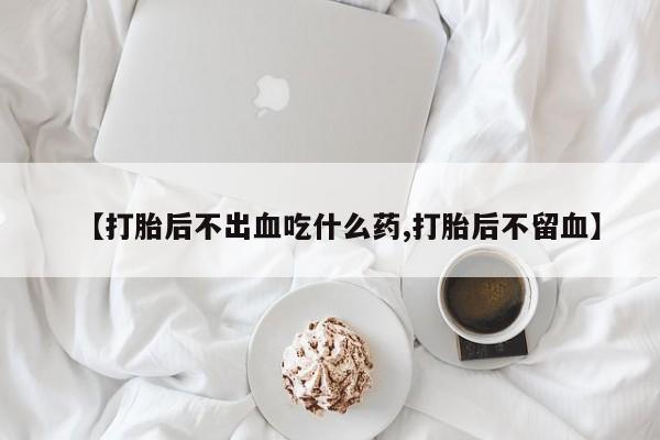 流产药微信【打胎后不出血吃什么药,打胎后不留血】