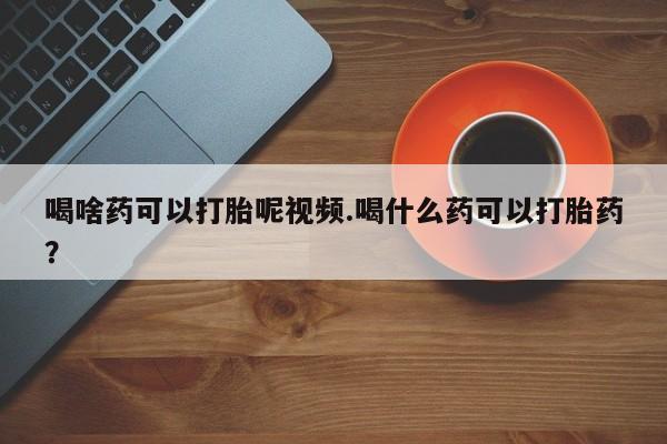 流产药微信喝啥药可以打胎呢视频.喝什么药可以打胎药？