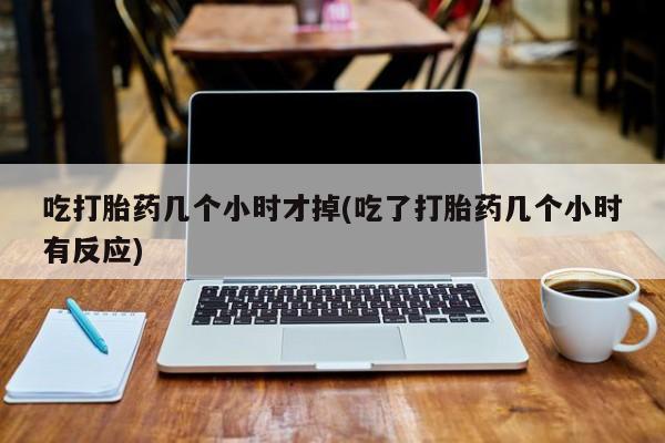 流产药微信吃打胎药几个小时才掉(吃了打胎药几个小时有反应)