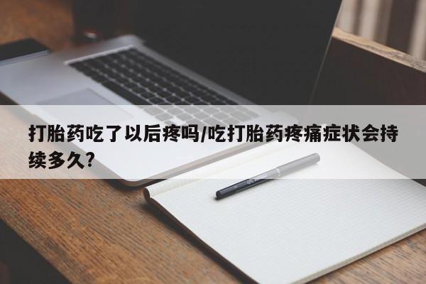流产药微信打胎药吃了以后疼吗/吃打胎药疼痛症状会持续多久?