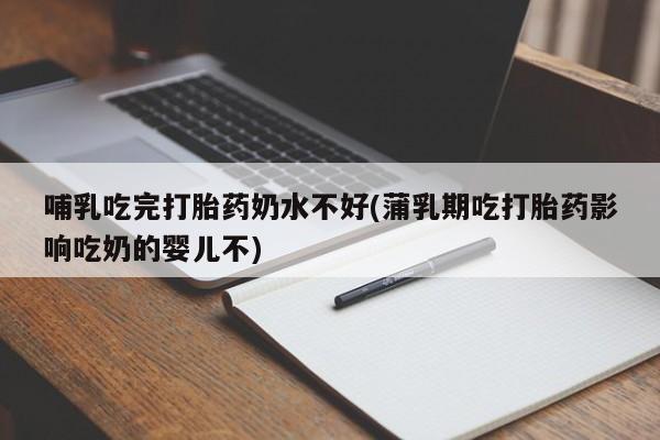 流产药微信哺乳吃完打胎药奶水不好(蒲乳期吃打胎药影响吃奶的婴儿不)