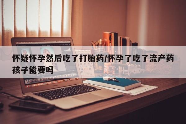 流产药微信怀疑怀孕然后吃了打胎药/怀孕了吃了流产药孩子能要吗