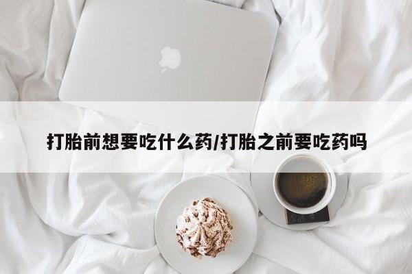 流产药微信打胎前想要吃什么药/打胎之前要吃药吗