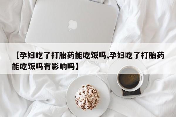 流产药微信【孕妇吃了打胎药能吃饭吗,孕妇吃了打胎药能吃饭吗有影响吗】
