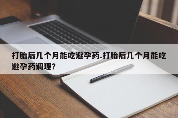 流产药微信打胎后几个月能吃避孕药.打胎后几个月能吃避孕药调理？
