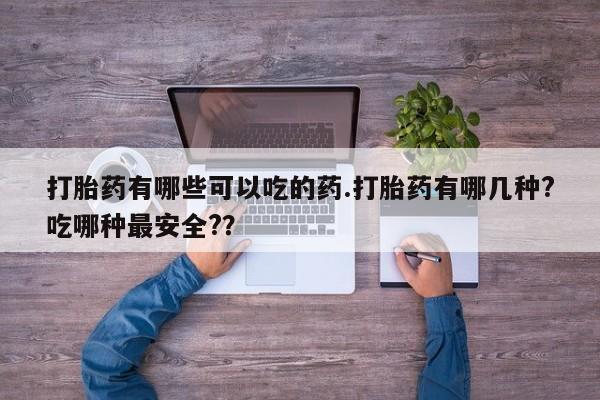 流产药微信打胎药有哪些可以吃的药.打胎药有哪几种?吃哪种最安全?？