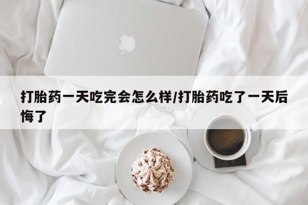 流产药微信打胎药一天吃完会怎么样/打胎药吃了一天后悔了