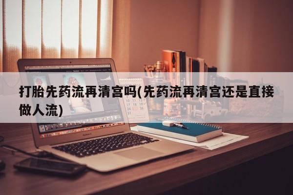流产药微信打胎先药流再清宫吗(先药流再清宫还是直接做人流)