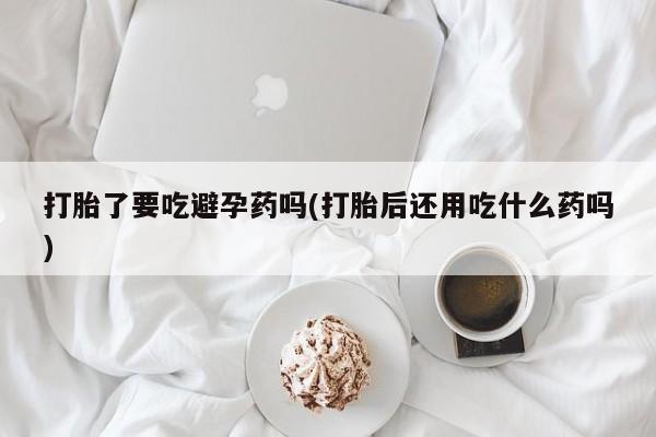 流产药微信打胎了要吃避孕药吗(打胎后还用吃什么药吗)