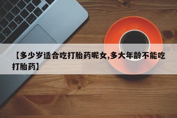 流产药微信【多少岁适合吃打胎药呢女,多大年龄不能吃打胎药】
