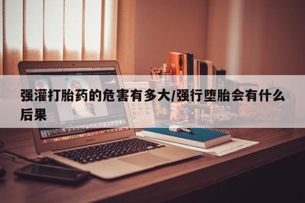 流产药微信强灌打胎药的危害有多大/强行堕胎会有什么后果