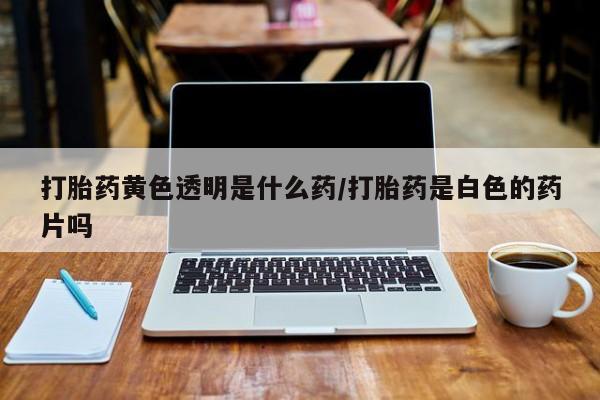 流产药微信打胎药黄色透明是什么药/打胎药是白色的药片吗