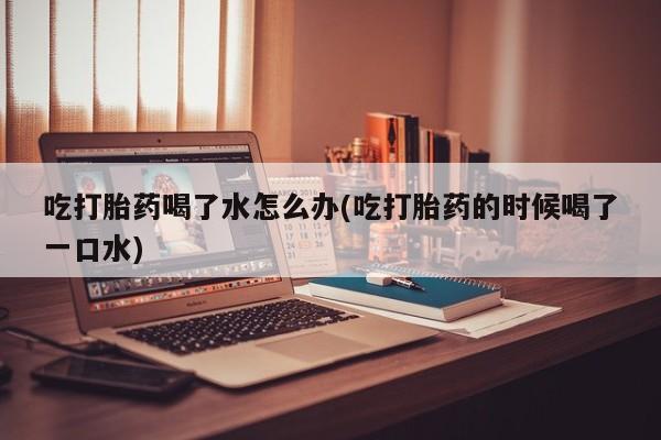 流产药微信吃打胎药喝了水怎么办(吃打胎药的时候喝了一口水)