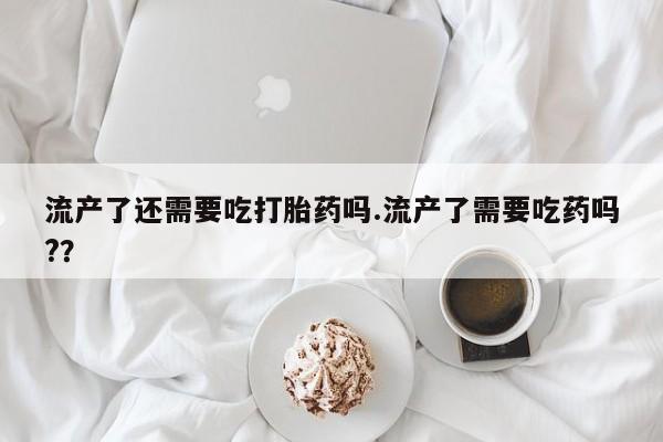 流产药微信流产了还需要吃打胎药吗.流产了需要吃药吗?？