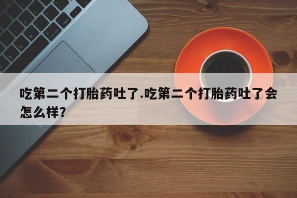 流产药微信吃第二个打胎药吐了.吃第二个打胎药吐了会怎么样？