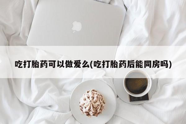流产药微信吃打胎药可以做爱么(吃打胎药后能同房吗)