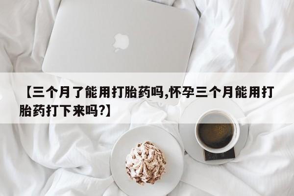 流产药微信【三个月了能用打胎药吗,怀孕三个月能用打胎药打下来吗?】