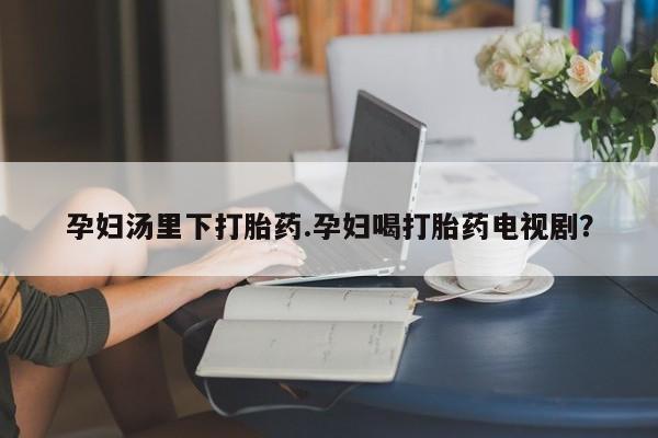 流产药微信孕妇汤里下打胎药.孕妇喝打胎药电视剧？