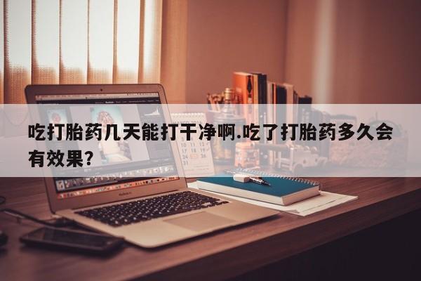 流产药微信吃打胎药几天能打干净啊.吃了打胎药多久会有效果？