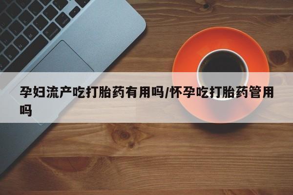 流产药微信孕妇流产吃打胎药有用吗/怀孕吃打胎药管用吗