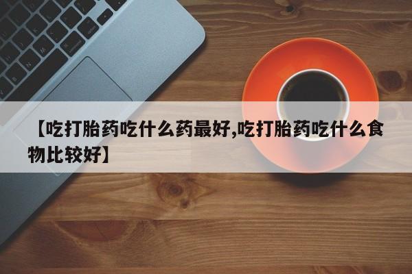 流产药微信【吃打胎药吃什么药最好,吃打胎药吃什么食物比较好】