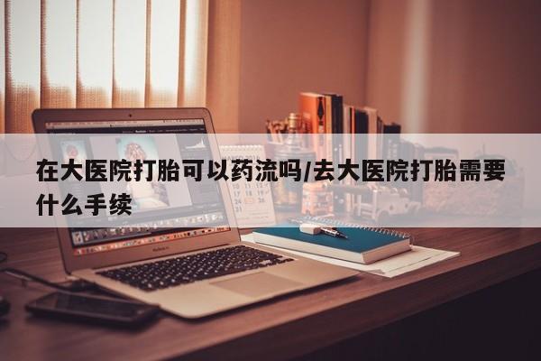 流产药微信在大医院打胎可以药流吗/去大医院打胎需要什么手续