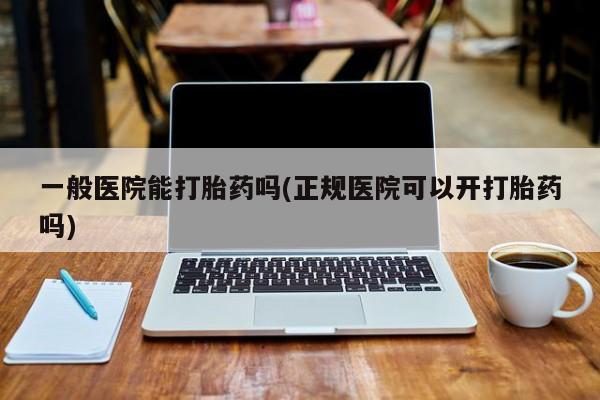 流产药微信一般医院能打胎药吗(正规医院可以开打胎药吗)