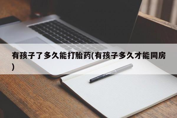 流产药微信有孩子了多久能打胎药(有孩子多久才能同房)
