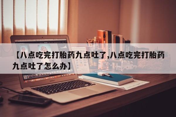 流产药微信【八点吃完打胎药九点吐了,八点吃完打胎药九点吐了怎么办】
