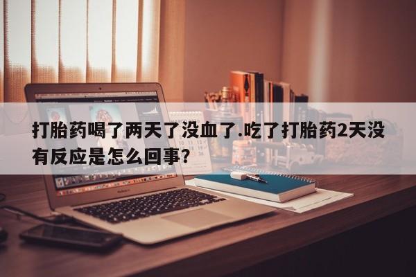 流产药微信打胎药喝了两天了没血了.吃了打胎药2天没有反应是怎么回事？