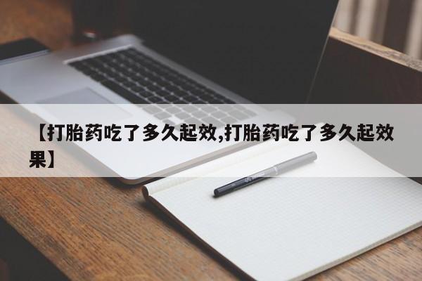 流产药微信【打胎药吃了多久起效,打胎药吃了多久起效果】