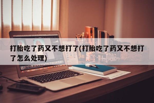 流产药微信打胎吃了药又不想打了(打胎吃了药又不想打了怎么处理)